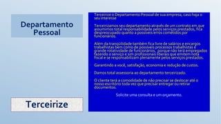 Departamento
Pessoal
• Terceirize o Departamento Pessoal de sua empresa, caso haja o
seu interesse
• Terceirizamos seu departamento através de um contrato em que
assumimos total responsabilidade pelos serviços prestados, fica
despreocupado quanto a possíveis erros cometidos por
funcionários.
• Além da tranqüilidade também fica livre de salários e encargos
trabalhistas bem como de possíveis processos trabalhistas e
grande rotatividade de funcionários, porque não terá empregados
fazendo o serviço e sim profissionais liberais que emitem nota
fiscal e se responsabilizam plenamente pelos serviços prestados.
• Garantindo a você, satisfação, economia e redução de custos.
• Damos total assessoria ao departamento terceirizado.
• O cliente terá a comodidade de não precisar se deslocar até o
nosso escritório toda vez que precisar entregar ou retirar
documentos.
Solicite uma consulta e um orçamento.
Terceirize
 