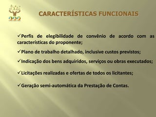 CARACTERÍSTICAS FUNCIONAIS
Perfis de elegibilidade de convênio de acordo com as
características do proponente;
Plano de trabalho detalhado, inclusive custos previstos;
Indicação dos bens adquiridos, serviços ou obras executados;
Licitações realizadas e ofertas de todos os licitantes;
Geração semi-automática da Prestação de Contas.
 