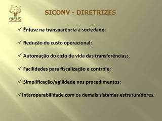  Ênfase na transparência à sociedade;
 Redução do custo operacional;
 Automação do ciclo de vida das transferências;
 Facilidades para fiscalização e controle;
 Simplificação/agilidade nos procedimentos;
Interoperabilidade com os demais sistemas estruturadores.
SICONV - DIRETRIZES
 