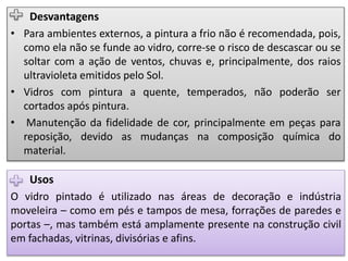 Usos
O vidro pintado é utilizado nas áreas de decoração e indústria
moveleira – como em pés e tampos de mesa, forrações de paredes e
portas –, mas também está amplamente presente na construção civil
em fachadas, vitrinas, divisórias e afins.
Desvantagens
• Para ambientes externos, a pintura a frio não é recomendada, pois,
como ela não se funde ao vidro, corre-se o risco de descascar ou se
soltar com a ação de ventos, chuvas e, principalmente, dos raios
ultravioleta emitidos pelo Sol.
• Vidros com pintura a quente, temperados, não poderão ser
cortados após pintura.
• Manutenção da fidelidade de cor, principalmente em peças para
reposição, devido as mudanças na composição química do
material.
 