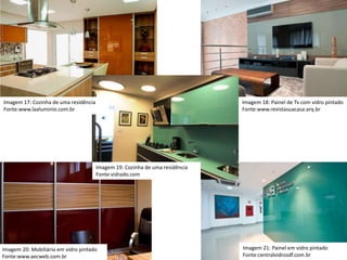 Imagem 17: Cozinha de uma residência
Fonte:www.laaluminio.com.br
Imagem 18: Painel de Tv com vidro pintado
Fonte:www.revistasuacasa.arq.br
Imagem 19: Cozinha de uma residência
Fonte:vidrado.com
Imagem 21: Painel em vidro pintado
Fonte:centralvidrosdf.com.br
Imagem 20: Mobiliário em vidro pintado
Fonte:www.aecweb.com.br
 