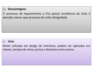 Usos
Muito utilizado em design de interiores, podem ser aplicados em
móveis, tampos de mesa, portas e divisórias entre outros.
Desvantagens
O processo de laqueamento a frio possui resistência da tinta à
abrasão menor que processo do vidro Serigrafado
 