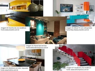 Imagem 23: Cozinha de uma residência
Fonte:www.anavidro.com.br
Imagem 24: Móvel TV com vidropintado
Fonte:http://www.anavidro.com.br
Imagem 25: Painel Sala de Estar
Fonte:www.vidroimpresso.com.br
Imagem 27: Escada de uma residência
Fonte: www.vidroimpresso.com.br
Imagem 26: Mobiliário em vidro laqueado
Fonte:newartvidros.com.br
 