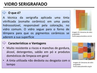 VIDRO SERIGRAFADO
O que é?
A técnica da serigrafia aplicada uma tinta
vitrificada (esmalte cerâmico) em uma pasta
hidrossolúvel, responsável pela coloração, no
vidro comum. O vidro segue para o forno de
têmpera para que os pigmentos cerâmicos se
aderem a sua superfície
Características e Vantagens
• Muito resistente a riscos e manchas de gordura,
álcool, detergentes, sabão em pó e produtos
domésticos de limpeza em geral
• A tinta utilizada não desbota ou desgasta com o
tempo
Imagem 23: Amostras de vidro
serigrafado
Fonte:www.amvvidros.com.br
Imagem 24: Amostras de vidro
serigrafado
Fonte:www.abravidro.org.br
 