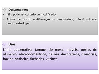 Usos
Linha automotiva, tampos de mesa, móveis, portas de
alumínio, eletrodomésticos, painéis decorativos, divisórias,
box de banheiro, fachadas, vitrines.
Desvantagens
• Não pode ser cortado ou modificado.
• Apesar de resistir a diferenças de temperatura, não é indicado
como corta-fogo.
 