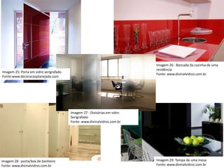 Imagem 26 : Bancada da cozinha de uma
residência
Fonte: www.divinalvidros.com.br
Imagem 27 : Divisórias em vidro
Serigrafado
Fonte: www.divinalvidros.com.br
Imagem 25: Porta em vidro serigrafado
Fonte:www.decoracaoplanejada.com
Imagem 28 : porta/box de banheiro
Fonte: www.divinalvidros.com.br
Imagem 29: Tampa de uma mesa
Fonte: www.divinalvidros.com.br
 