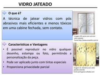 Imagem 30: porta com arte em
vidro jateado
Fonte:http://www.anavidro.com.br
VIDRO JATEADO
O que é?
A técnica de jatear vidros com pós
abrasivos mais eficientes e menos tóxicos
em uma cabine fechada, sem contato.
Características e Vantagens
• É possível reproduzir no vidro qualquer
desenho, estampa ou foto, permitindo a
personalização da peça.
• Pode ser aplicado junto com tintas especiais
• Proporciona privacidade parcial Imagem 31: divisória com vidro
jateado colorido
Fonte:portuguese.alibaba.com
 