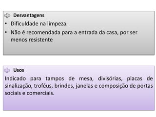 Usos
Indicado para tampos de mesa, divisórias, placas de
sinalização, troféus, brindes, janelas e composição de portas
sociais e comerciais.
Desvantagens
• Dificuldade na limpeza.
• Não é recomendada para a entrada da casa, por ser
menos resistente
 