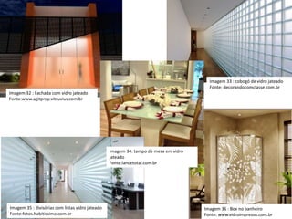 Imagem 34: tampo de mesa em vidro
jateado
Fonte:lancetotal.com.br
Imagem 36 : Box no banheiro
Fonte: www.vidroimpresso.com.br
Imagem 33 : cobogó de vidro jateado
Fonte: decorandocomclasse.com.br
Imagem 32 : Fachada com vidro jateado
Fonte:www.agitprop.vitruvius.com.br
Imagem 35 : divisórias com listas vidro jateado
Fonte:fotos.habitissimo.com.br
 