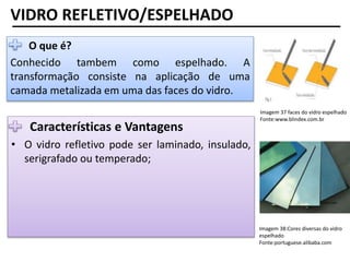 Imagem 37 faces do vidro espelhado
Fonte:www.blindex.com.br
VIDRO REFLETIVO/ESPELHADO
• O que é?
Conhecido tambem como espelhado. A
transformação consiste na aplicação de uma
camada metalizada em uma das faces do vidro.
Características e Vantagens
• O vidro refletivo pode ser laminado, insulado,
serigrafado ou temperado;
Imagem 38:Cores diversas do vidro
espelhado
Fonte:portuguese.alibaba.com
 