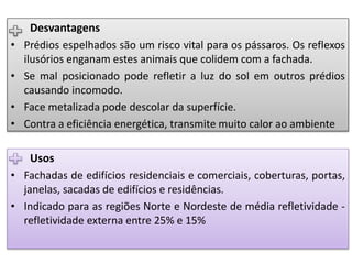 Usos
• Fachadas de edifícios residenciais e comerciais, coberturas, portas,
janelas, sacadas de edifícios e residências.
• Indicado para as regiões Norte e Nordeste de média refletividade -
refletividade externa entre 25% e 15%
Desvantagens
• Prédios espelhados são um risco vital para os pássaros. Os reflexos
ilusórios enganam estes animais que colidem com a fachada.
• Se mal posicionado pode refletir a luz do sol em outros prédios
causando incomodo.
• Face metalizada pode descolar da superfície.
• Contra a eficiência energética, transmite muito calor ao ambiente
 