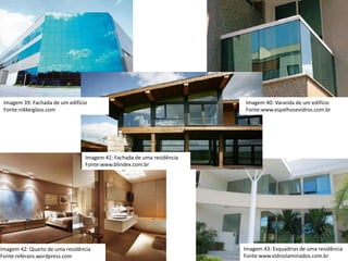 Imagem 12: Fachada de um edificação
Fonte:qualityvidros.blogspot.com
Imagem 43: Esquadrias de uma residência
Fonte:www.vidroslaminados.com.br
Imagem 42: Quarto de uma residência
Fonte:referans.wordpress.com
Imagem 39: Fachada de um edifício
Fonte:nikkeiglass.com
Imagem 11: Varanda de um edifício
Fonte:
Imagem 41: Fachada de uma residência
Fonte:www.blindex.com.br
Imagem 40: Varanda de um edifício
Fonte:www.espelhosevidros.com.br
 