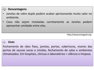 Usos
Fechamento de vãos fixos, janelas, portas, coberturas, visores das
portas de saunas secas e úmidas, fechamento de salas e ambientes
climatizados. Em hospitais, clínicas e laboratórios = silêncio e limpeza.
Desvantagens
• Janelas de vidro duplo podem acabar aprisionando muito calor no
ambiente.
• Caso não sejam instaladas corretamente as Janelas podem
apresentar umidade entre elas.
http://www.wisegeek.org
 