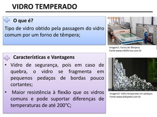 VIDRO TEMPERADO
O que é?
Tipo de vidro obtido pela passagem do vidro
comum por um forno de têmpera;
Características e Vantagens
• Vidro de segurança, pois em caso de
quebra, o vidro se fragmenta em
pequenos pedaços de bordas pouco
cortantes;
• Maior resistência à flexão que os vidros
comuns e pode suportar diferenças de
temperaturas de até 200°C;
Imagem1: Forno de Têmpera
Fonte:www.cifelfornos.com.br
Imagem2: Vidro temperado em pedaços
Fonte:www.wikipedia.com.br
 