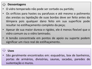 Desvantagens
• O vidro temperado não pode ser cortado ou partido;
• Os orifícios para hastes ou parafusos e até mesmo o polimento
das arestas ou lapidação de suas bordas deve ser feito antes da
têmpera pois qualquer dano feito em sua superfície pode
resultar no estilhaçamento completo da peça;
• Apesar de sua maior dureza e rigidez, ele é menos flexível que o
vidro comum ou o vidro laminado;
• A tensão concentrada em pontos de apoio ou suporte podem
significar um risco real de estilhaçamento.
Usos
• São geralmente encontrados em: esquadrias, box de banheiros,
portas de armários, divisórias, saunas, sacadas, paredes de
sustentação e muros.
 