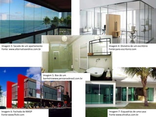 Imagem 3: Sacada de um apartamento
Fonte: www.alternativavidros.com.br
Imagem 4: Divisória de um escritório
Fonte:para-escritorio.com
Imagem 5: Box de um
banheirowww.persianasbrasil.com.br
Imagem 7: Esquadrias de uma casa
Fonte:www.vitrallux.com.br
Imagem 6: Fachada do MASP
Fonte:www.flickr.com
 