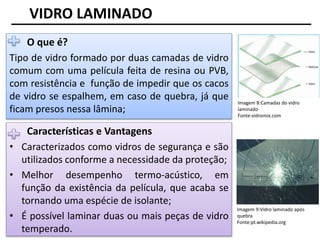 Imagem 8:Camadas do vidro
laminado
Fonte:vidromix.com
VIDRO LAMINADO
O que é?
Tipo de vidro formado por duas camadas de vidro
comum com uma película feita de resina ou PVB,
com resistência e função de impedir que os cacos
de vidro se espalhem, em caso de quebra, já que
ficam presos nessa lâmina;
Características e Vantagens
• Caracterizados como vidros de segurança e são
utilizados conforme a necessidade da proteção;
• Melhor desempenho termo-acústico, em
função da existência da película, que acaba se
tornando uma espécie de isolante;
• É possível laminar duas ou mais peças de vidro
temperado.
Imagem 9:Vidro laminado após
quebra
Fonte:pt.wikipedia.org
 