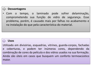 Usos
Utilizado em divisórias, esquadrias, vitrines, guarda-corpos, fachadas
e coberturas, e podem ter inúmeras cores, dependendo da
combinação de cores da película e dos vidros usados na sua formação.
Ainda são úteis em casos que busquem um conforto termoacústico
maior.
Desvantagens
• Com o tempo, o laminado pode sofrer delaminação,
comprometendo sua função de vidro de segurança. Esse
problema, porém, é causado mais por falhas no acabamento e
na instalação do que pela característica do material.
 