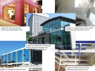 Imagem 10: Vitrine de uma loja
Fonte:www.materialidade.com.br
Imagem 11: Guarda corpo de uma escada
Fonte:www.espelhosevidros.com.br
Imagem 12: Fachada de um edificação
Fonte:qualityvidros.blogspot.com
Imagem 14: Cobertura de uma casa
Fonte:www.forjax-alubraz.com.brImagem 13: Fachada em vidro laminado
 