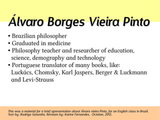 Álvaro Borges Vieira Pinto
● Brazilian philosopher
● Graduated in medicine

● Philosophy teacher and researcher of education,

  science, demography and technology
● Portuguese translator of many books, like:

  Lucács, Chomsky, Karl Jaspers, Berger & Lucmann
  and Levi-Strauss



This was a material for a brief apresentation about Álvaro vieira Pinto, for an English class in Brazil.
Text by: Rodrigo Gonzatto. Revision by: Karine Fernandes. October, 2012.
 