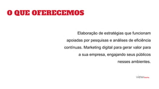 Elaboração de estratégias que funcionam
apoiadas por pesquisas e análises de eficiência
contínuas. Marketing digital para gerar valor para
a sua empresa, engajando seus públicos
nesses ambientes.
O QUE OFERECEMOS
 