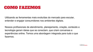 COMO FAZEMOS
Utilizando as ferramentas mais evoluídas do mercado para escutar,
entender e engajar consumidores nos ambientes digitais.
Nossos profissionais de atendimento, planejamento, criação, conteúdo e
tecnologia geram ideias que se conectam, que criam conversas e
experiências online. Temos uma abordagem integrada para tudo o que
fazemos.
 