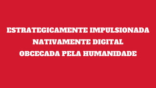 ESTRATEGICAMENTE IMPULSIONADA
NATIVAMENTE DIGITAL
OBCECADA PELA HUMANIDADE
 