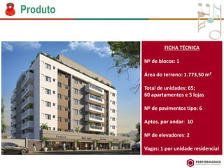 Produto 
FICHA TÉCNICA 
Nº de blocos: 1 
Áreado terreno: 1.773,50 m² 
Total de unidades: 65; 
60 apartamentose 5 lojas 
Nº de pavimentostipo: 6 
Aptos. porandar: 10 
Nº de elevadores:2 
Vagas: 1 porunidaderesidencial  