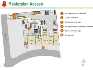 MasterplanAcesso 
1 
2 
3 
4 
6 
5 
1 
2 
3 
4 
5 
6 
Estacionamento Residencial 
Acesso pedestres 
Estacionamento Lojas 
Estacionamento Residencial/ Subsolo 
Estacionamento Lojas 
Frente lojas  