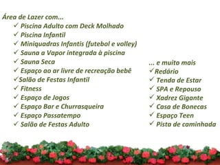 Área de Lazer com... Piscina Adulto com Deck Molhado Piscina Infantil Miniquadras Infantis (futebol e volley) Sauna a Vapor integrada à piscina  Sauna Seca Espaço ao ar livre de recreação bebê Salão de Festas Infantil Fitness Espaço de Jogos Espaço Bar e Churrasqueira Espaço Passatempo Salão de Festas Adulto ... e muito mais Redário Tenda de Estar SPA e Repouso Xadrez Gigante Casa de Bonecas Espaço Teen Pista de caminhada 