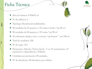 Ficha Técnica

    Área do terreno: 9.504.67 m²
    Nº de edifícios: 2
    Tipologia: Residencial multifamiliar
    96 unidades de 03 quartos c/ 03 suítes e lavabo *até 86 m²
    96 unidades de 04 quartos c/ 02 suítes *até 98 m²
    16 coberturas duplex, com o conceito “up houses” * até 196 m²
    Total de unidades: 208
    Nº de vagas: 323
    Pavimentos: Subsolo, Térreo Geral, 1º ao 12º pavimentos, 13º
    pavimento e dependência e Telhado.
    Unidades por pavimento: 08 unidades
    Nº de elevadores: 04 elevadores por edifício
 