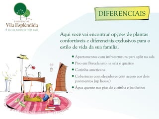 DIFERENCIAIS

Aqui você vai encontrar opções de plantas
confortáveis e diferenciais exclusivos para o
estilo de vida da sua família.
       Apartamentos com infraestrutura para split na sala
       Piso em Porcelanato na sala e quartos
       Cozinha americana
       Coberturas com elevadores com acesso aos dois
       pavimentos (up house)
       Água quente nas pias de cozinha e banheiros
 