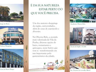É DA SUA NATUREZA
                            ESTAR PERTO DO
                      QUE VOCÊ PRECISA.


Largo do Bicão         Um dos maiores shoppings        Academia Oliveira Belo
                       da região, universidades,
                       além de casas de espetáculo e
                       diversão.

                       Na Oliveira Belo, a avenida
                       mais valorizada da Vila da
                       Penha, diversas opções de
Carioca Shopping       bares, restaurantes e
                                                       Escola de Inglês - CCAA
                       quiosques, neste bairro que
                       vem se transformando em
                       um importante polo
                       gastronômico da cidade.




Casa de Show Olimpo
                                                       Est. Vicente de Carvalho Metrô
 