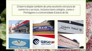 O bairro dispõe também de uma excelente estrutura de
 comércio e serviços, inclusive bons colégios, como o
      Pentágono e a Universidade Estácio de Sá.
 