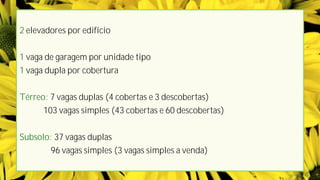 2 elevadores por edifício


1 vaga de garagem por unidade tipo
1 vaga dupla por cobertura


Térreo: 7 vagas duplas (4 cobertas e 3 descobertas)
      103 vagas simples (43 cobertas e 60 descobertas)


Subsolo: 37 vagas duplas
        96 vagas simples (3 vagas simples a venda)
 