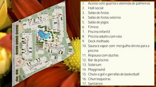 1.    Acesso com guarita e alameda de palmeiras
2.    Hall social
3.    Salão de festas
4.    Salão de festas externo
5.    Salão de jogos
6.    Fitness
7.    Piscina infantil
8.    Piscina adulto com raia
9.    Deck molhado
10.   Sauna à vapor com mergulho direto para a
      piscina
11.   Repouso com duchas
12.   Bar da piscina
13.   Solarium
14.   Playground
15.   Chute a gol e garrafão de basketball
16.   Churrasqueiras
17.   Sanitários
 