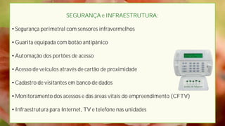 SEGURANÇA e INFRAESTRUTURA:

• Segurança perimetral com sensores infravermelhos

• Guarita equipada com botão antipânico

• Automação dos portões de acesso

• Acesso de veículos através de cartão de proximidade

• Cadastro de visitantes em banco de dados

• Monitoramento dos acessos e das áreas vitais do empreendimento (CFTV)

• Infraestrutura para Internet, TV e telefone nas unidades
 