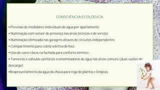 CONSCIÊNCIA ECOLÓGICA:

• Previsão de medidores individuais de água por apartamento;
• Iluminação com sensor de presença nas áreas técnicas e de serviço;
• Iluminação otimizada nas garagens através de circuitos independentes;
• Compartimento para coleta seletiva de lixo;
• Uso de cores claras na fachada para conforto térmico;
• Torneiras e válvulas sanitárias economizadoras de água nas áreas comuns (duas vazões de
descarga);
•Reaproveitamento da água da chuva para rega de plantas e limpeza.
 