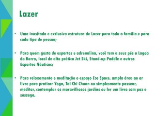 Abertura de lazer 
Lazer 
• Uma inusitada e exclusiva estrutura de Lazer para toda a família e para 
cada tipo de pessoa; 
• Para quem gosta de esportes e adrenalina, você tem a seus pés a Lagoa 
da Barra, local de alta prática Jet Ski, Stand-up Paddle e outros 
Esportes Náuticos; 
• Para relaxamento e meditação o espaço Eco Space, ampla área ao ar 
livre para praticar Yoga, Tai Chi Chuan ou simplesmente passear, 
meditar, contemplar os maravilhosos jardins ou ler um livro com paz e 
sossego. 
 