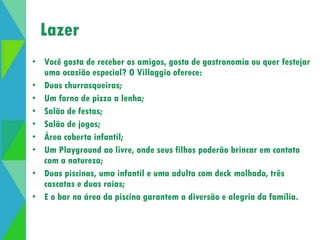 Lazer 
Abertura de lazer 
• Você gosta de receber os amigos, gosta de gastronomia ou quer festejar 
uma ocasião especial? O Villaggio oferece: 
• Duas churrasqueiras; 
• Um forno de pizza a lenha; 
• Salão de festas; 
• Salão de jogos; 
• Área coberta infantil; 
• Um Playground ao livre, onde seus filhos poderão brincar em contato 
com a natureza; 
• Duas piscinas, uma infantil e uma adulta com deck molhado, três 
cascatas e duas raias; 
• E o bar na área da piscina garantem a diversão e alegria da família. 
 
