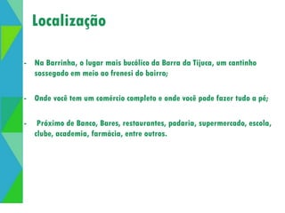 Localização 
- Na Barrinha, o lugar mais bucólico da Barra da Tijuca, um cantinho 
sossegado em meio ao frenesi do bairro; 
- Onde você tem um comércio completo e onde você pode fazer tudo a pé; 
- Próximo de Banco, Bares, restaurantes, padaria, supermercado, escola, 
clube, academia, farmácia, entre outros. 
 