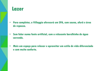 Lazer 
Abertura de lazer 
• Para completar, o Villaggio oferecerá um SPA, com sauna, ofurô e área 
de repouso. 
• Sem falar numa fonte artificial, com o relaxante barulhinho de água 
correndo. 
• Mais um espaço para relaxar e aproveitar um estilo de vida diferenciado 
e com muito conforto. 
 