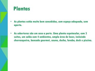 Plantas 
• As plantas estão muito bem concebidas, com espaço adequado, sem 
aperto. 
• As coberturas são um caso a parte. Uma planta espetacular, com 3 
suítes, um salão com 4 ambientes, ampla área de lazer, incluindo 
churrasqueira, bancada gourmet, sauna, ducha, lavabo, deck e piscina. 
 