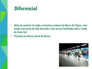 Diferencial 
• Além de usufruir de toda a estrutura urbana da Barra da Tijuca, você 
ainda está perto de São Conrado e tem acesso facilitado indo e vindo 
da Zona Sul. 
• Próximo ao futuro metrô da Barra 
 