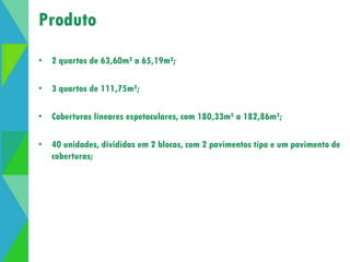 Produto 
• 2 quartos de 63,60m² a 65,19m²; 
• 3 quartos de 111,75m²; 
• Coberturas lineares espetaculares, com 180,33m² a 182,86m²; 
• 40 unidades, divididas em 2 blocos, com 2 pavimentos tipo e um pavimento de 
coberturas; 
 