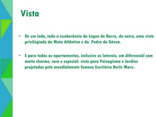 Vista 
• De um lado, toda a exuberância da Lagoa da Barra, do outro, uma vista 
privilegiada da Mata Atlântica e da Pedra da Gávea. 
• E para todos os apartamentos, inclusive os laterais, um diferencial com 
muito charme, raro e especial: vista para Paisagismo e Jardins 
projetados pelo mundialmente famoso Escritório Burle Marx. 
 