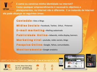 E como eu construo minha identidade na internet?
Como qualquer empreendimento é necessário objetivos e
planejamentos, na internet não é diferente. E se tratando de internet
ela pode alcançar as seguintes áreas:
– Sites e Blogs
– Facebook, Twitter, Orkut, Pinterest
– Mailing cadastrado
– Adwords, mídia display, banners
– youtube, redes sociais, blogs
– Google, Yahoo, comunidades.
– Google analytics
 