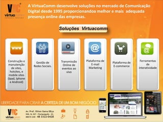 A VirtuaComm desenvolve soluções no mercado de Comunicação
Digital desde 1995 proporcionandoa melhor e mais adequada
presença online das empresas.
Construção e
manutenção
de sites,
hotsites, e
mobile sites
(Ipad, Iphone
e Android)
Gestão de
Redes Sociais.
Transmissão
Online de
eventos ao
vivo
Plataforma de
E-mail
Marketing
Plataforma de
E-commerce
Ferramentas
de
interatividade
Soluções Virtuacomm
 