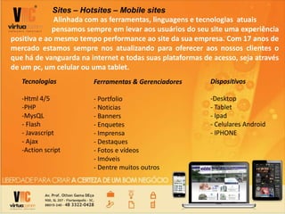 Sites – Hotsites – Mobile sites
Alinhada com as ferramentas, linguagens e tecnologias atuais
pensamos sempre em levar aos usuários do seu site uma experiência
positiva e ao mesmo tempo performance ao site da sua empresa. Com 17 anos de
mercado estamos sempre nos atualizando para oferecer aos nossos clientes o
que há de vanguarda na internet e todas suas plataformas de acesso, seja através
de um pc, um celular ou uma tablet.
Tecnologias
-Html 4/5
-PHP
-MysQL
- Flash
- Javascript
- Ajax
-Action script
Dispositivos
-Desktop
- Tablet
- Ipad
- Celulares Android
- IPHONE
Ferramentas & Gerenciadores
- Portfolio
- Noticias
- Banners
- Enquetes
- Imprensa
- Destaques
- Fotos e vídeos
- Imóveis
- Dentre muitos outros
 