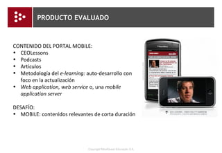 M-LEARNING EN EL PRODUCTO EVALUADO Nuevos conceptos de aprendizaje y tecnología (Sharples, Taylor & Vavoula apud COBCROFT, TOWERS, SMITH & BRUNS, 2006, p. 16) Durable Para toda la vida Ubicua Ubicua En red Colaboración Móvil Sitiada Centrada en el usuario Centrada en el Alumno Personal Personalizada Nueva Tecnología Nuevo Aprendizaje 